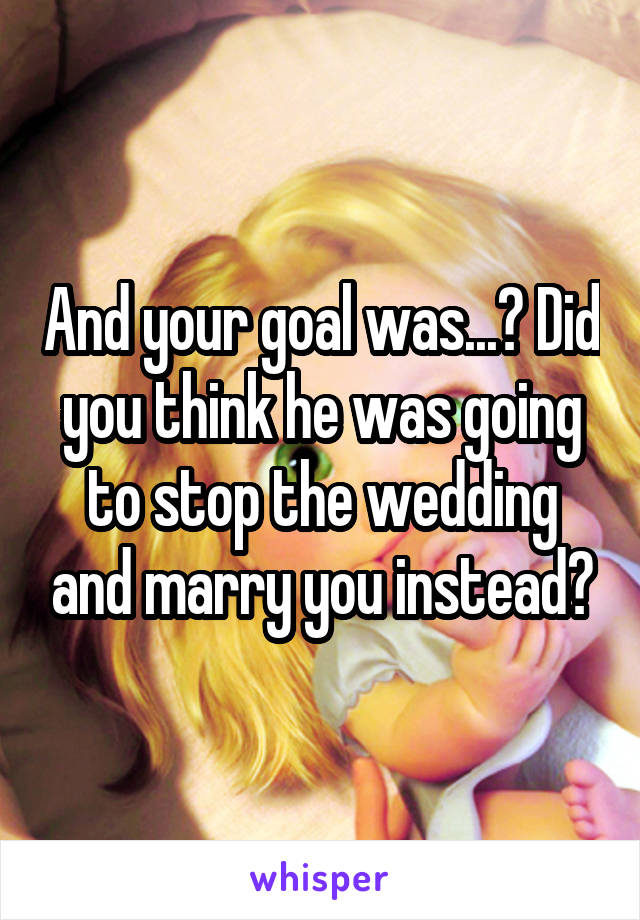 And your goal was...? Did you think he was going to stop the wedding and marry you instead?