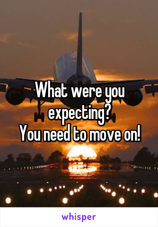 What were you expecting?
You need to move on!