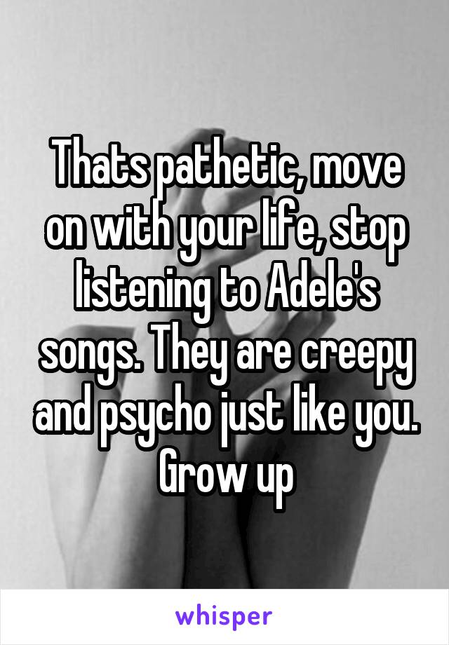 Thats pathetic, move on with your life, stop listening to Adele's songs. They are creepy and psycho just like you. Grow up