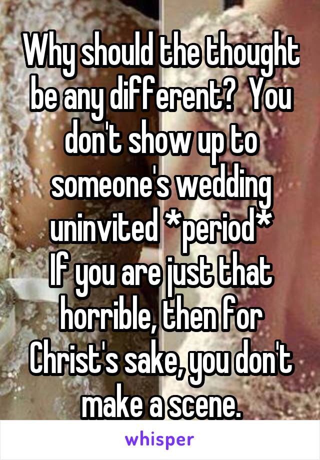 Why should the thought be any different?  You don't show up to someone's wedding uninvited *period*
If you are just that horrible, then for Christ's sake, you don't make a scene.