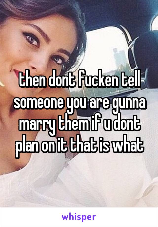 then dont fucken tell someone you are gunna marry them if u dont plan on it that is what