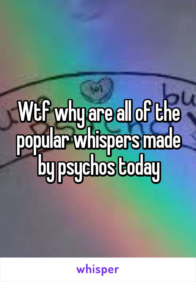 Wtf why are all of the popular whispers made by psychos today