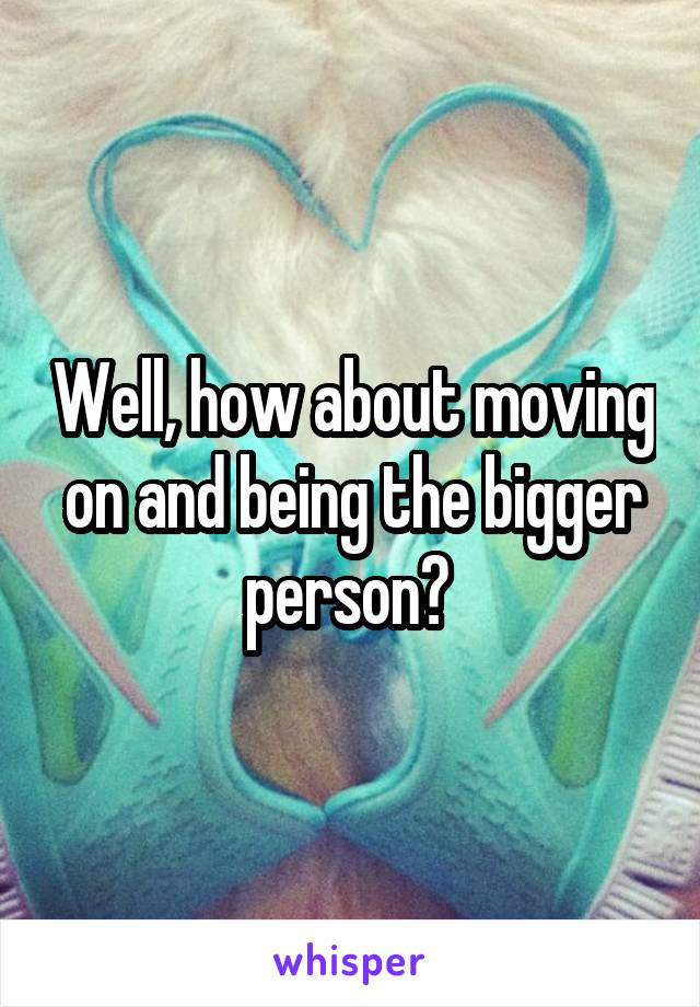 Well, how about moving on and being the bigger person? 