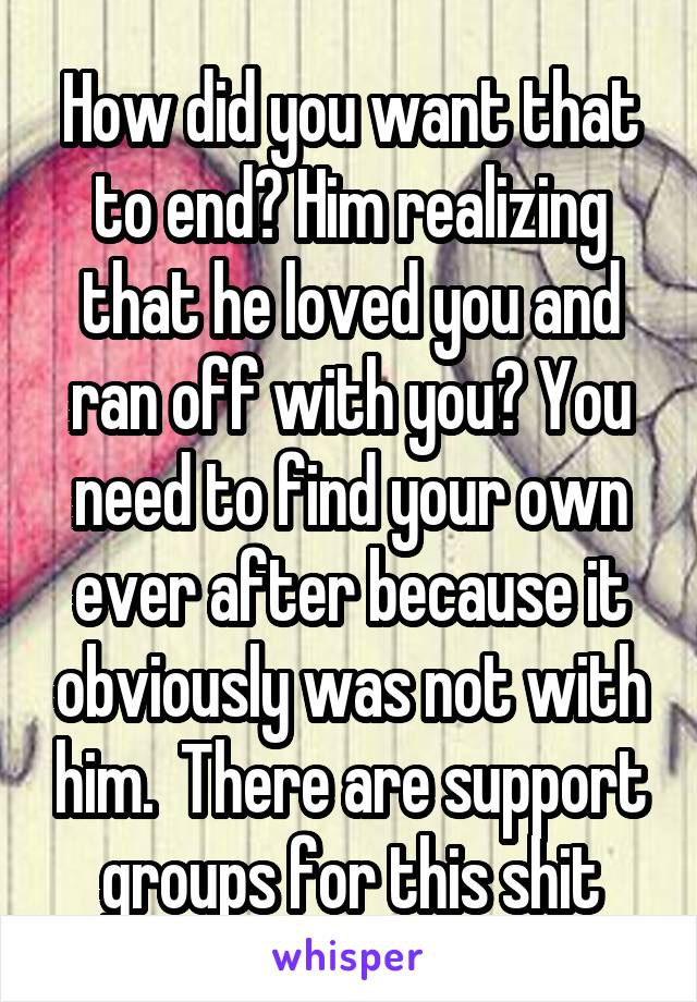 How did you want that to end? Him realizing that he loved you and ran off with you? You need to find your own ever after because it obviously was not with him.  There are support groups for this shit