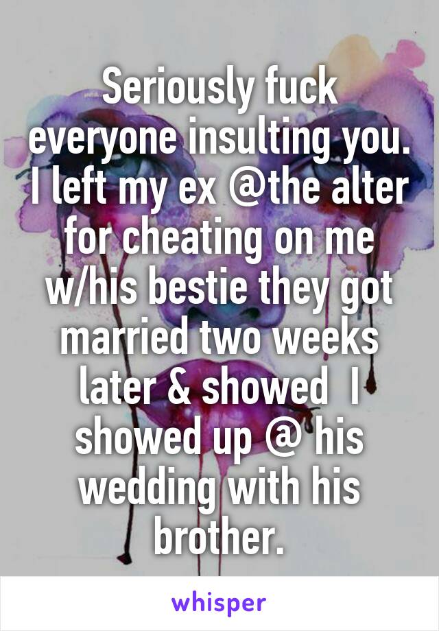 Seriously fuck everyone insulting you. I left my ex @the alter for cheating on me w/his bestie they got married two weeks later & showed  I showed up @ his wedding with his brother.