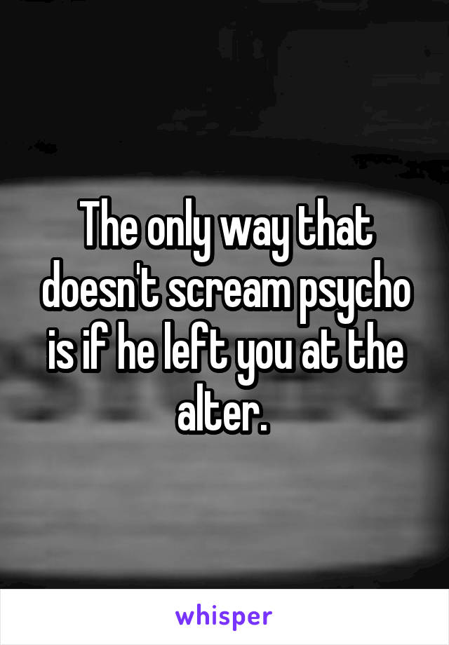 The only way that doesn't scream psycho is if he left you at the alter. 