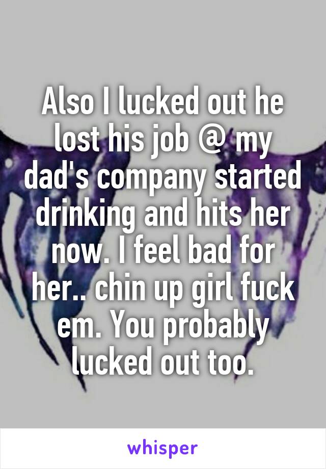 Also I lucked out he lost his job @ my dad's company started drinking and hits her now. I feel bad for her.. chin up girl fuck em. You probably lucked out too.