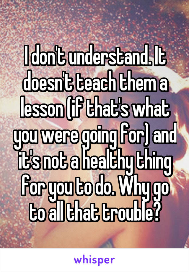 I don't understand. It doesn't teach them a lesson (if that's what you were going for) and it's not a healthy thing for you to do. Why go to all that trouble?