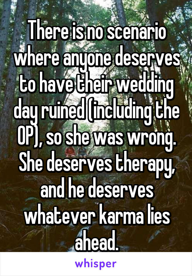 There is no scenario where anyone deserves to have their wedding day ruined (including the OP), so she was wrong. She deserves therapy, and he deserves whatever karma lies ahead.