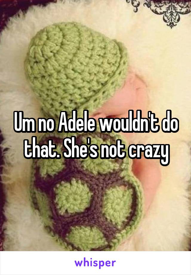 Um no Adele wouldn't do that. She's not crazy