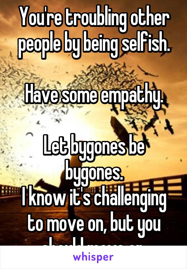 You're troubling other people by being selfish.

Have some empathy.

Let bygones be bygones.
I know it's challenging to move on, but you should move on.