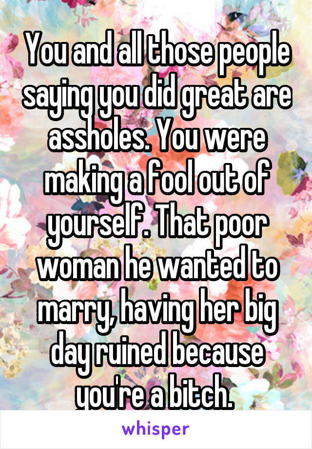 You and all those people saying you did great are assholes. You were making a fool out of yourself. That poor woman he wanted to marry, having her big day ruined because you're a bitch. 