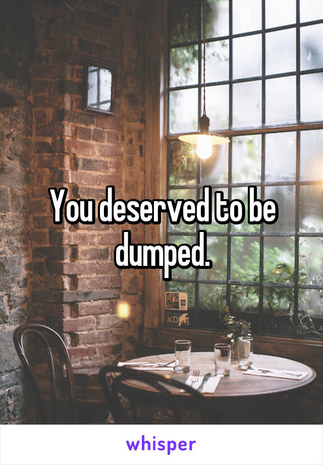 You deserved to be dumped.