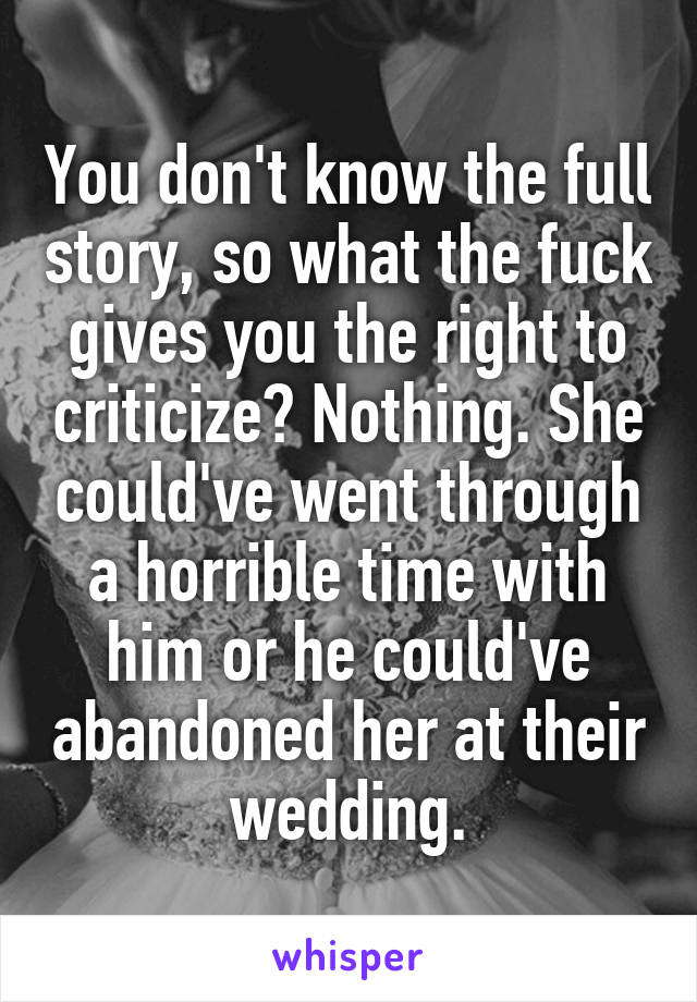 You don't know the full story, so what the fuck gives you the right to criticize? Nothing. She could've went through a horrible time with him or he could've abandoned her at their wedding.