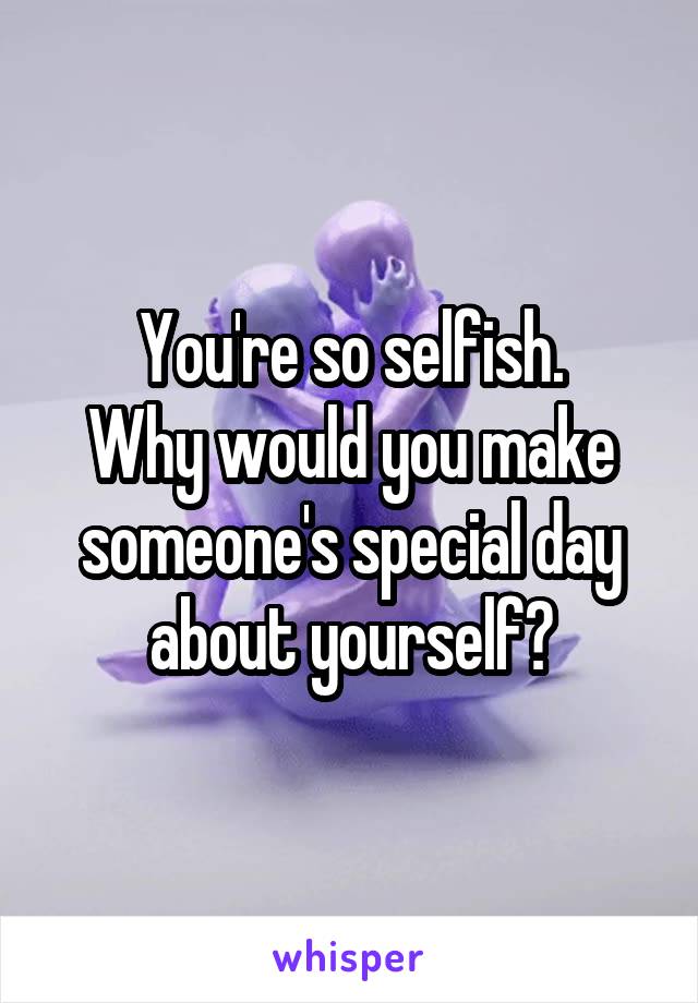 You're so selfish.
Why would you make someone's special day about yourself?