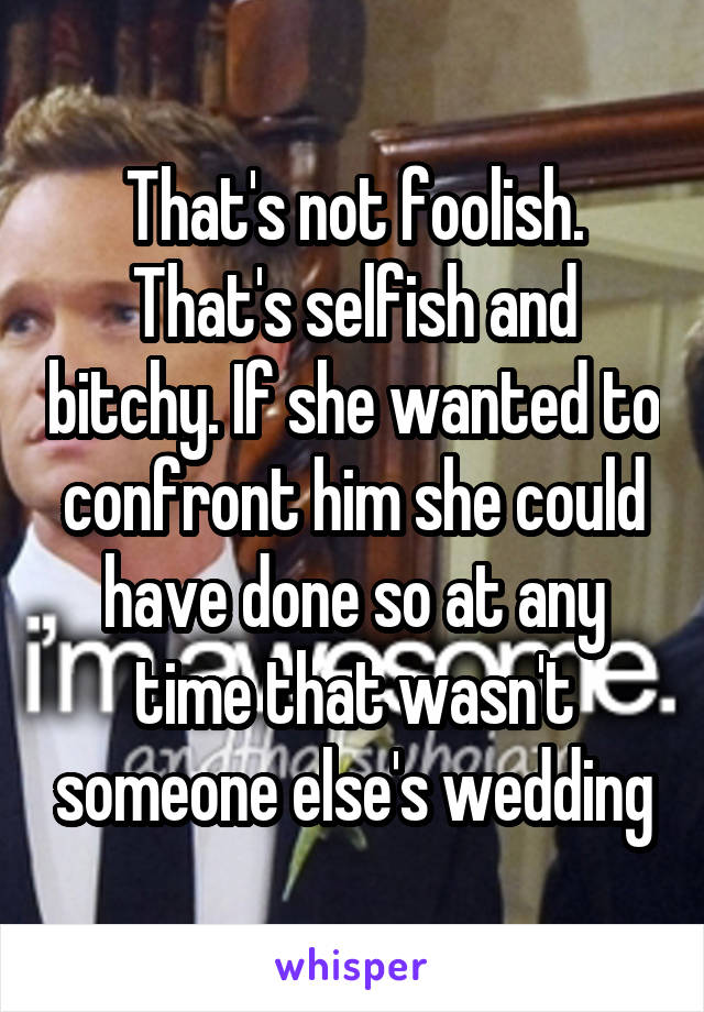 That's not foolish. That's selfish and bitchy. If she wanted to confront him she could have done so at any time that wasn't someone else's wedding