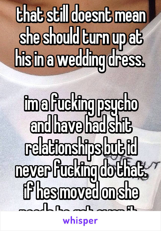 that still doesnt mean she should turn up at his in a wedding dress. 

im a fucking psycho and have had shit relationships but id never fucking do that. if hes moved on she needs to get over it. 