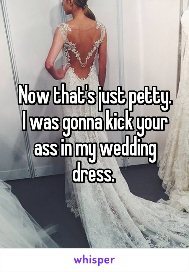  Now that's just petty. 
I was gonna kick your ass in my wedding dress. 