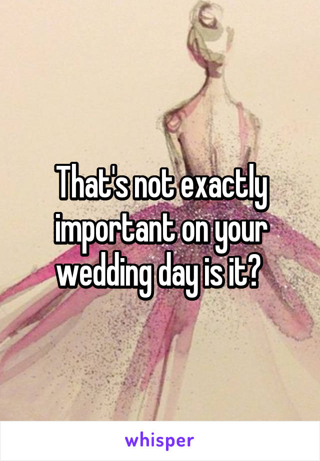 That's not exactly important on your wedding day is it? 