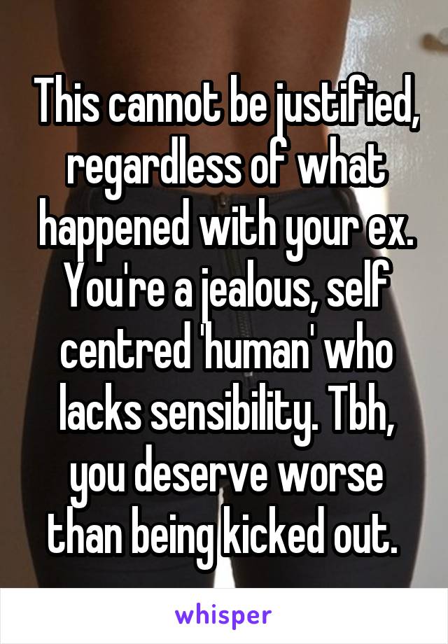 This cannot be justified, regardless of what happened with your ex. You're a jealous, self centred 'human' who lacks sensibility. Tbh, you deserve worse than being kicked out. 