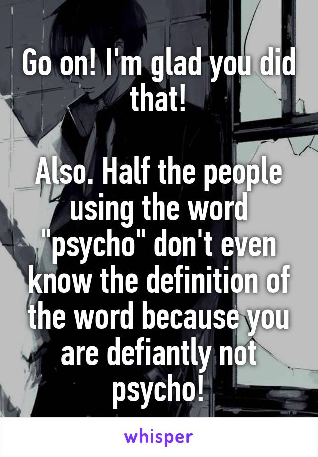 Go on! I'm glad you did that!

Also. Half the people using the word "psycho" don't even know the definition of the word because you are defiantly not psycho!