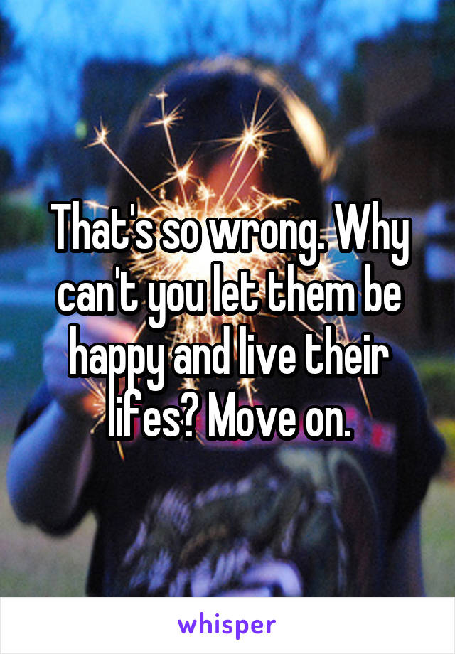 That's so wrong. Why can't you let them be happy and live their lifes? Move on.