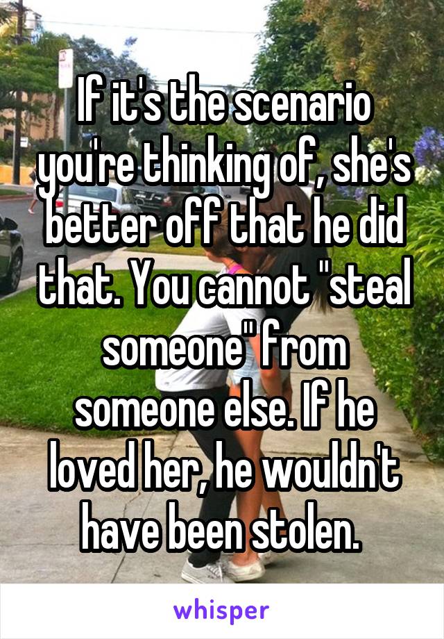 If it's the scenario you're thinking of, she's better off that he did that. You cannot "steal someone" from someone else. If he loved her, he wouldn't have been stolen. 