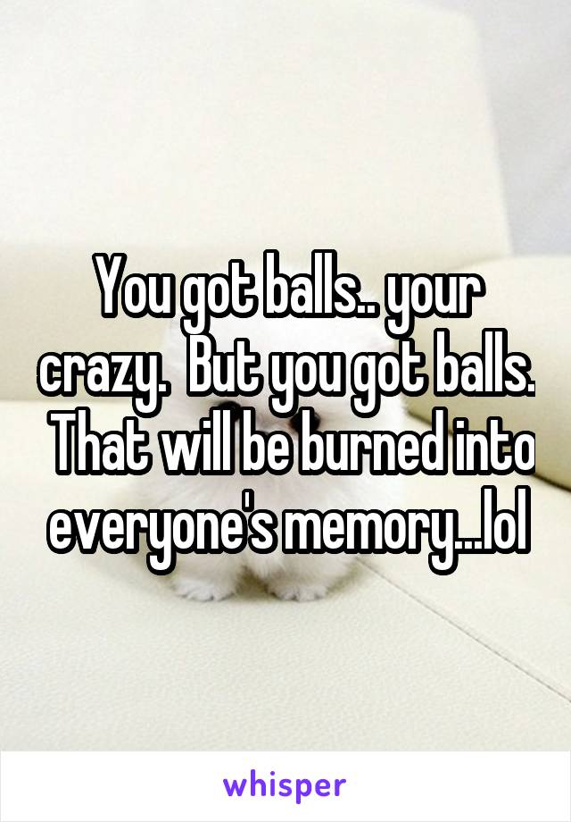 You got balls.. your crazy.  But you got balls.  That will be burned into everyone's memory...lol