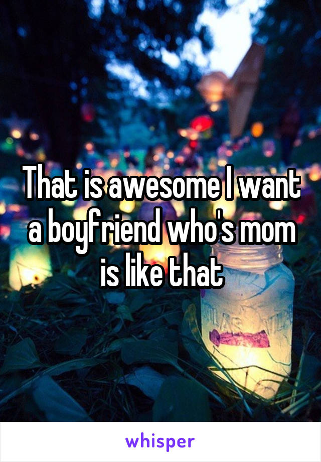 That is awesome I want a boyfriend who's mom is like that