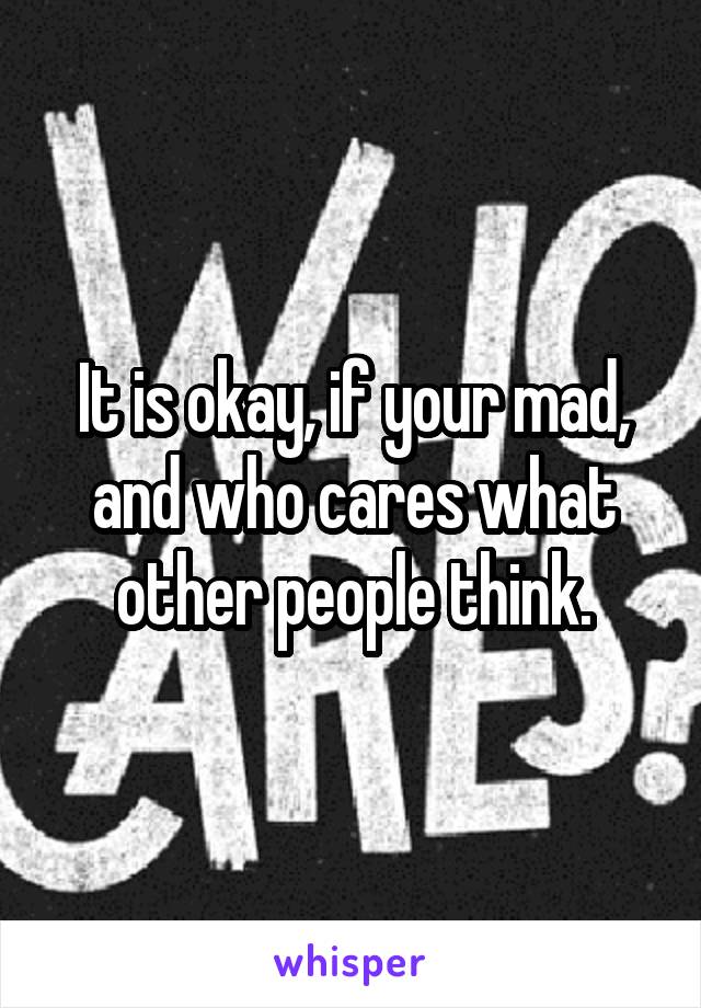 It is okay, if your mad, and who cares what other people think.