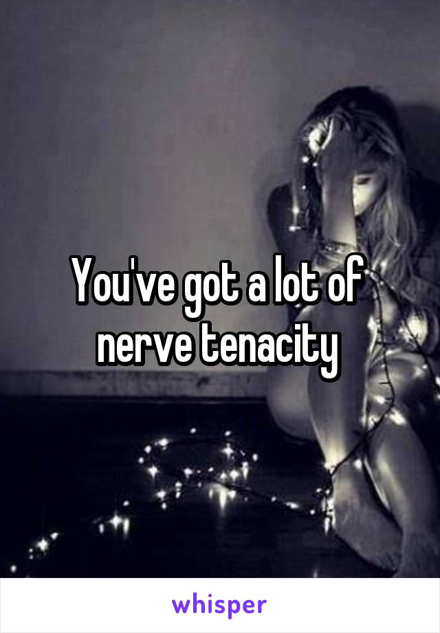 You've got a lot of  nerve tenacity 