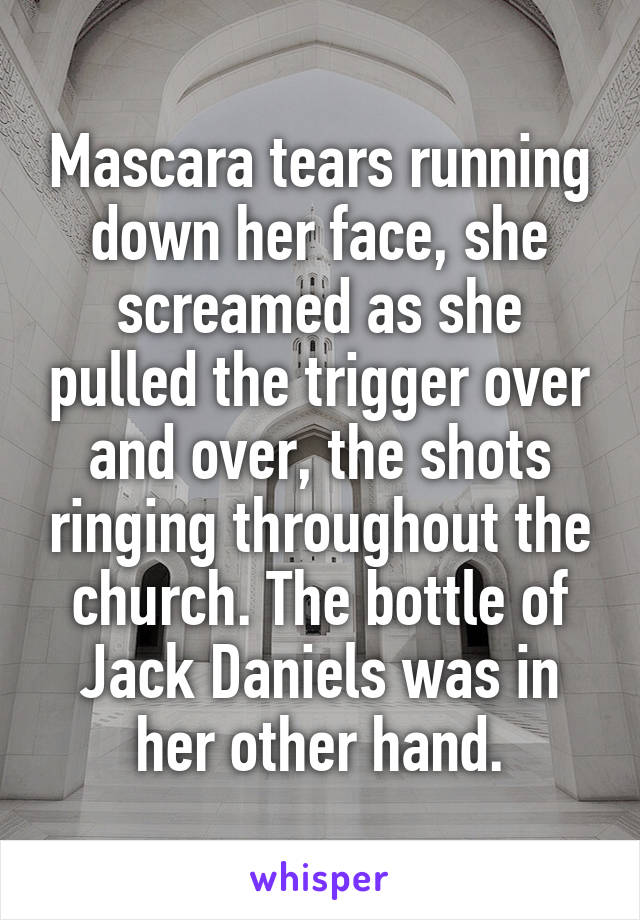 Mascara tears running down her face, she screamed as she pulled the trigger over and over, the shots ringing throughout the church. The bottle of Jack Daniels was in her other hand.