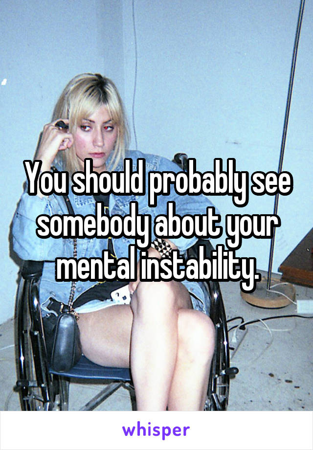 You should probably see somebody about your mental instability.