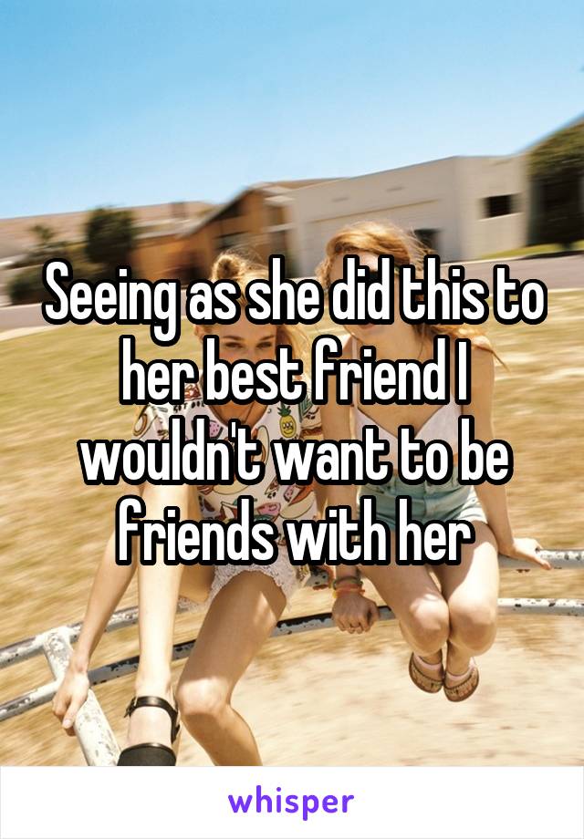 Seeing as she did this to her best friend I wouldn't want to be friends with her