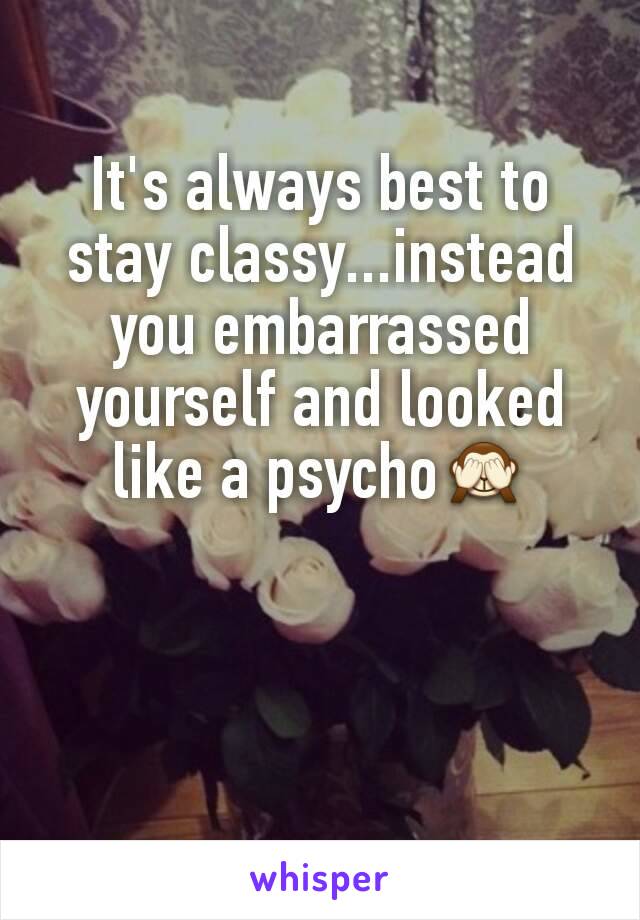 It's always best to stay classy...instead you embarrassed yourself and looked like a psycho🙈