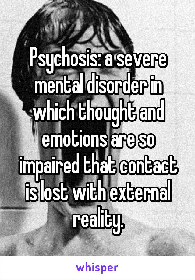 Psychosis: a severe mental disorder in which thought and emotions are so impaired that contact is lost with external reality.