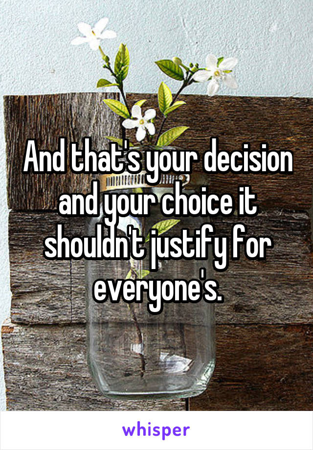 And that's your decision and your choice it shouldn't justify for everyone's.