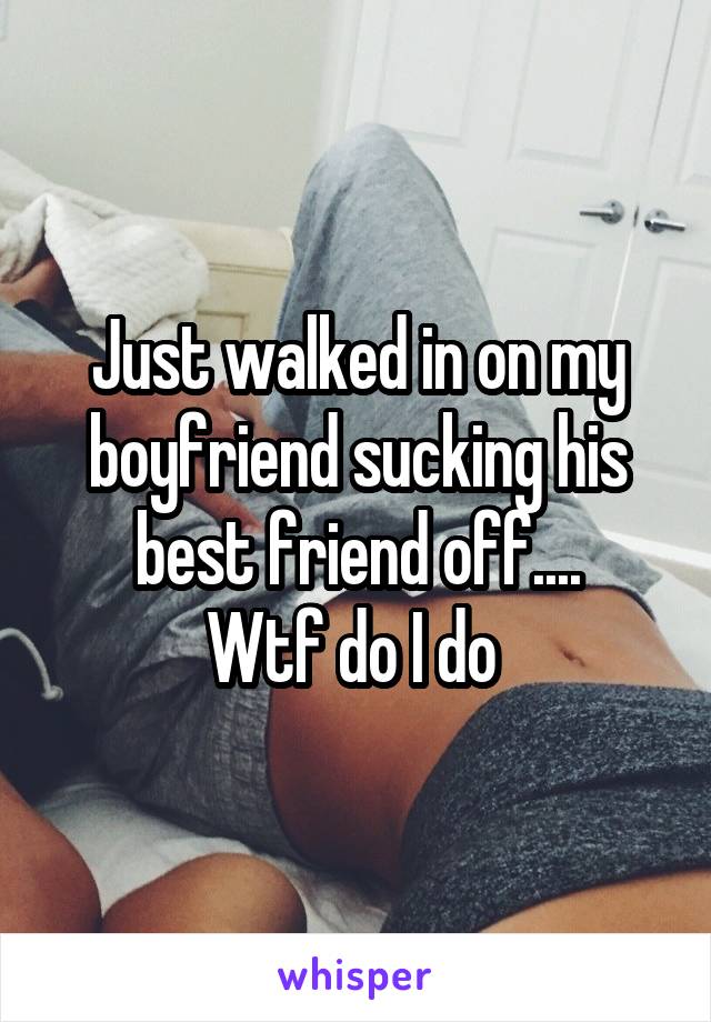 Just walked in on my boyfriend sucking his best friend off....
Wtf do I do 