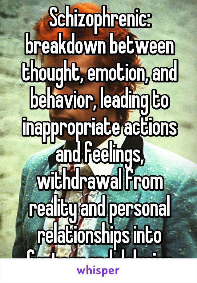 Schizophrenic: breakdown between thought, emotion, and behavior, leading to inappropriate actions and feelings, withdrawal from reality and personal relationships into fantasy and delusion