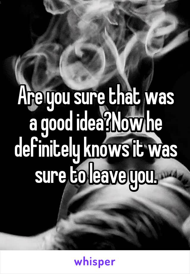 Are you sure that was a good idea?Now he definitely knows it was sure to leave you.