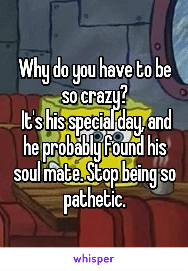 Why do you have to be so crazy?
 It's his special day, and he probably found his soul mate. Stop being so pathetic.