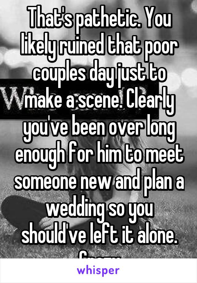 That's pathetic. You likely ruined that poor couples day just to make a scene. Clearly you've been over long enough for him to meet someone new and plan a wedding so you should've left it alone. Crazy