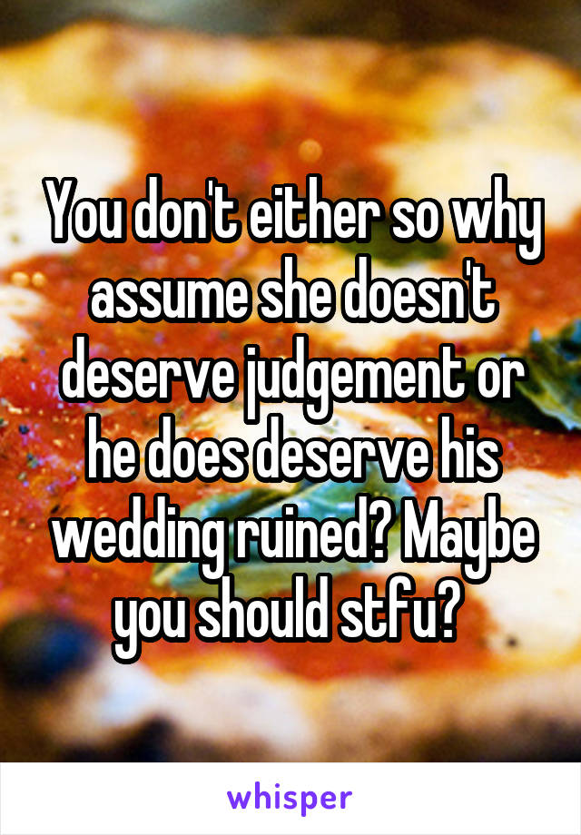 You don't either so why assume she doesn't deserve judgement or he does deserve his wedding ruined? Maybe you should stfu? 