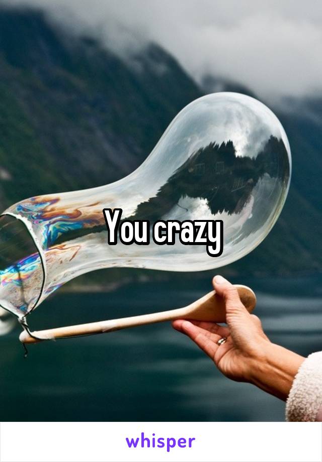 You crazy