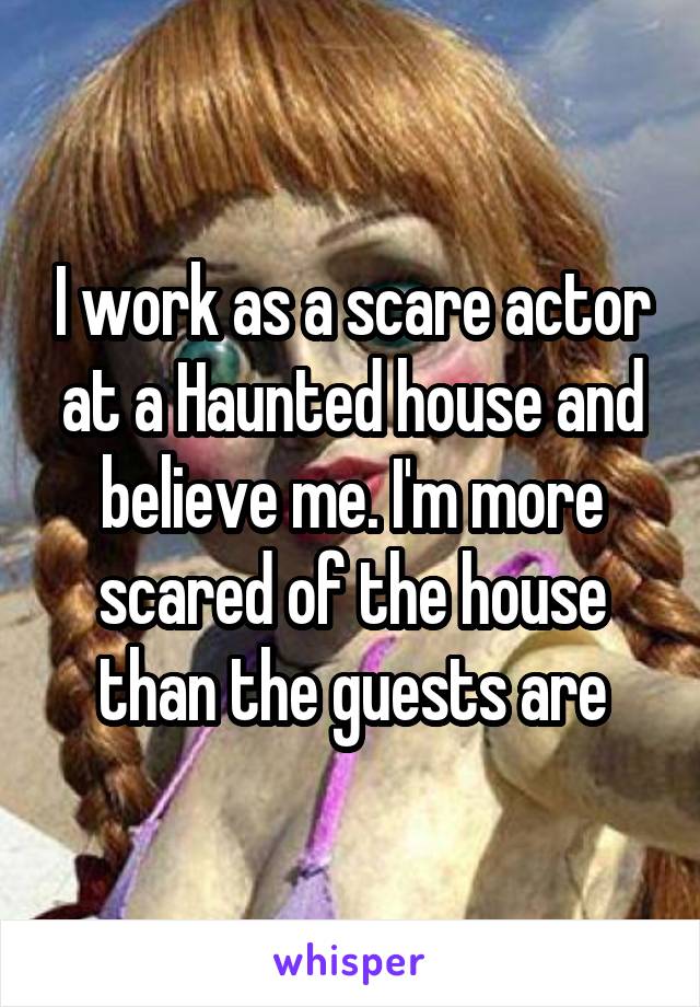 I work as a scare actor at a Haunted house and believe me. I'm more scared of the house than the guests are