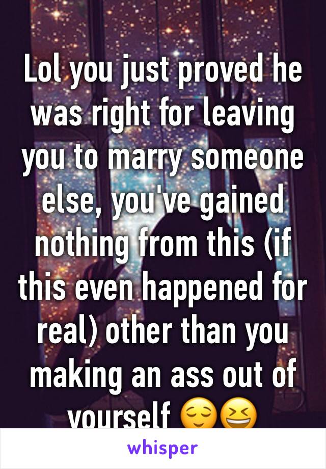 Lol you just proved he was right for leaving you to marry someone else, you've gained nothing from this (if this even happened for real) other than you making an ass out of yourself 😌😆