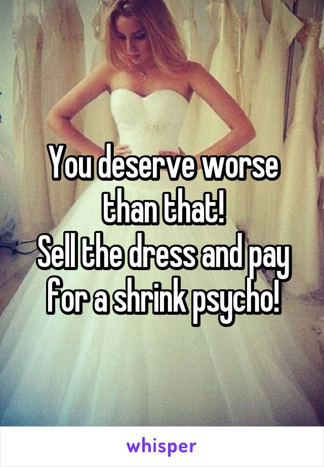 You deserve worse than that!
Sell the dress and pay for a shrink psycho!