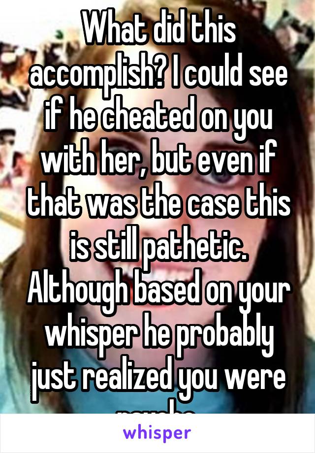 What did this accomplish? I could see if he cheated on you with her, but even if that was the case this is still pathetic. Although based on your whisper he probably just realized you were psycho.