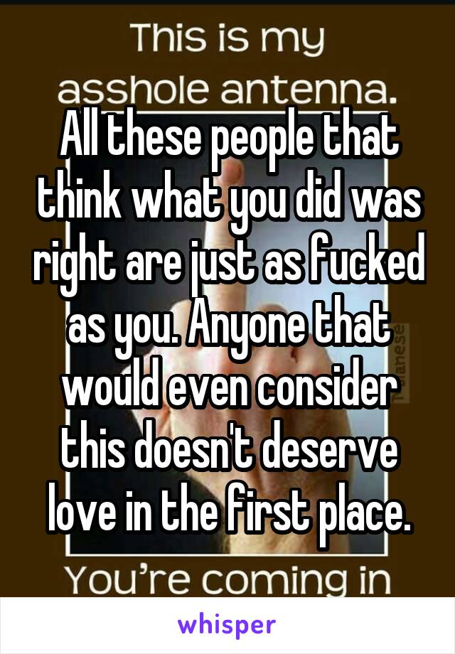 All these people that think what you did was right are just as fucked as you. Anyone that would even consider this doesn't deserve love in the first place.