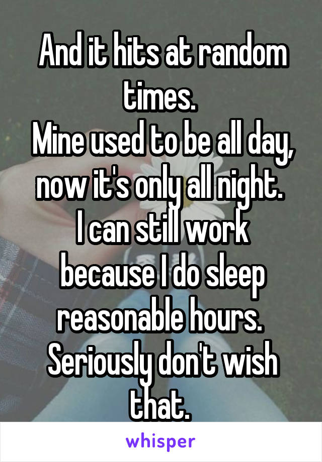 And it hits at random times. 
Mine used to be all day, now it's only all night. 
I can still work because I do sleep reasonable hours. 
Seriously don't wish that. 